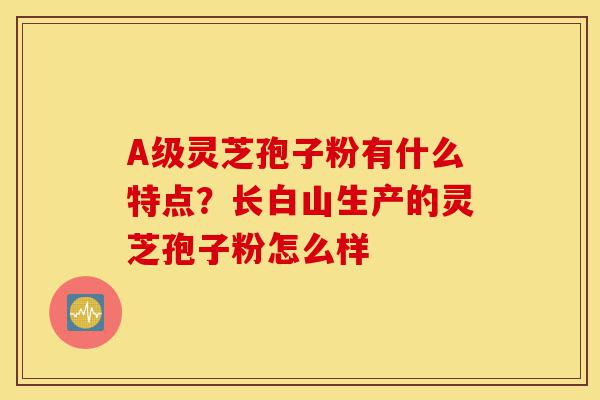 A级灵芝孢子粉有什么特点?长白山生产的灵芝孢子粉怎么样-第1张图片-灵芝之家 A级灵芝孢子粉有什么特点?长白山生产的灵芝孢子粉怎么样-第1张图片-灵芝之家