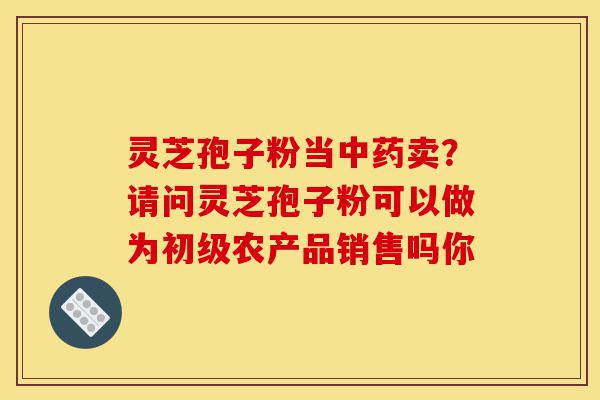 灵芝孢子粉当中药卖？请问灵芝孢子粉可以做为初级农产品销售吗你-第1张图片-灵芝之家