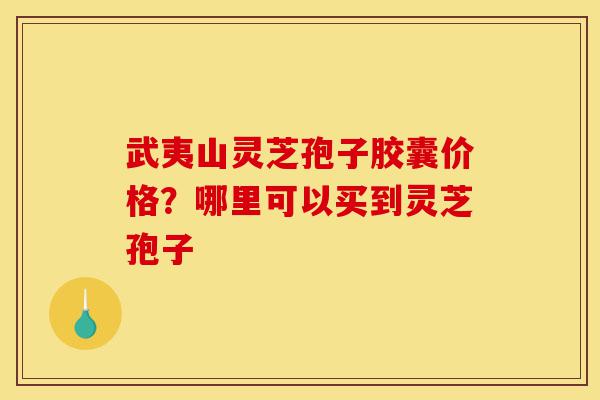 武夷山灵芝孢子胶囊价格？哪里可以买到灵芝孢子-第1张图片-灵芝之家