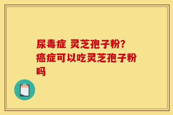 尿毒症 灵芝孢子粉？癌症可以吃灵芝孢子粉吗-第1张图片-灵芝之家