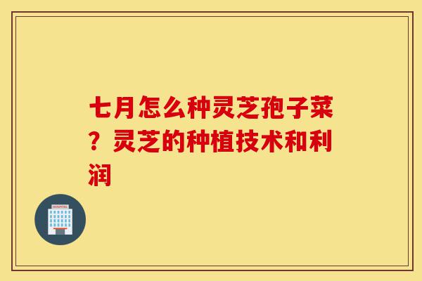 七月怎么种灵芝孢子菜?灵芝的种植技术和利润-第1张图片-灵芝之家 七月怎么种灵芝孢子菜?灵芝的种植技术和利润-第1张图片-灵芝之家