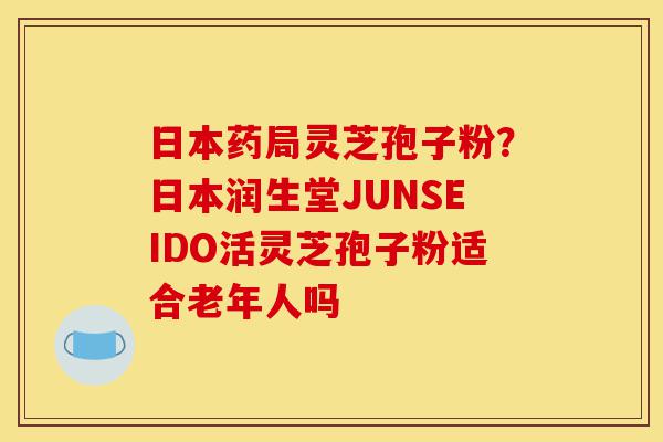 日本药局灵芝孢子粉？日本润生堂JUNSEIDO活灵芝孢子粉适合老年人吗-第1张图片-灵芝之家