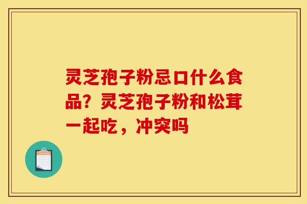 灵芝孢子粉忌口什么食品？灵芝孢子粉和松茸一起吃，冲突吗-第1张图片-灵芝之家