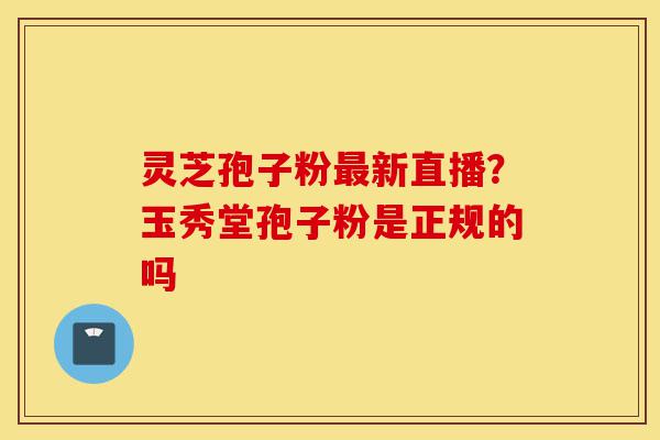 灵芝孢子粉最新直播?玉秀堂孢子粉是正规的吗-第1张图片-灵芝之家 灵芝孢子粉最新直播?玉秀堂孢子粉是正规的吗-第1张图片-灵芝之家
