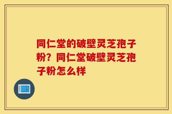 同仁堂的破壁灵芝孢子粉？同仁堂破壁灵芝孢子粉怎么样-第1张图片-灵芝之家