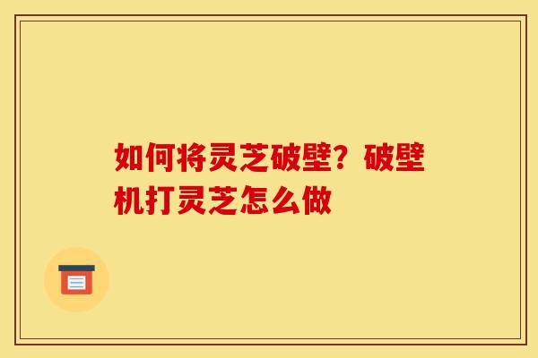 如何将灵芝破壁？破壁机打灵芝怎么做-第1张图片-灵芝之家
