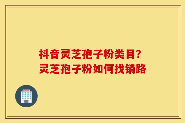 抖音灵芝孢子粉类目?灵芝孢子粉如何找销路-第1张图片-灵芝之家 抖音灵芝孢子粉类目?灵芝孢子粉如何找销路-第1张图片-灵芝之家