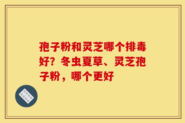 孢子粉和灵芝哪个排毒好?冬虫夏草、灵芝孢子粉,哪个更好-第1张图片-灵芝之家 孢子粉和灵芝哪个排毒好?冬虫夏草、灵芝孢子粉,哪个更好-第1张图片-灵芝之家