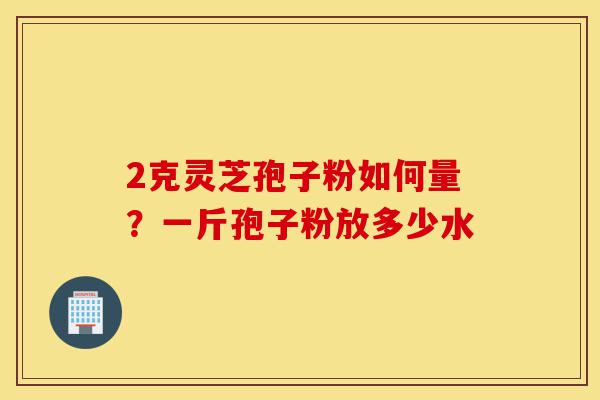 2克灵芝孢子粉如何量?一斤孢子粉放多少水-第1张图片-灵芝之家 2克灵芝孢子粉如何量?一斤孢子粉放多少水-第1张图片-灵芝之家