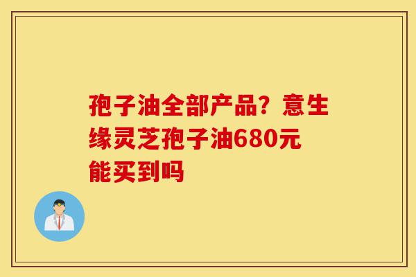 孢子油全部产品?意生缘灵芝孢子油680元能买到吗-第1张图片-灵芝之家 孢子油全部产品?意生缘灵芝孢子油680元能买到吗-第1张图片-灵芝之家
