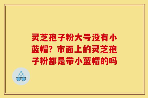 灵芝孢子粉大号没有小蓝帽？市面上的灵芝孢子粉都是带小蓝帽的吗-第1张图片-灵芝之家