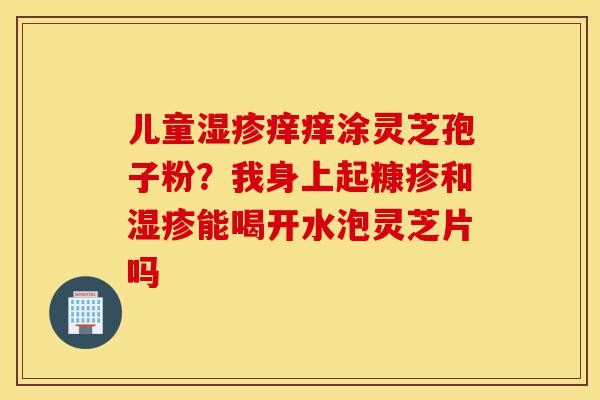 儿童湿疹痒痒涂灵芝孢子粉?我身上起糠疹和湿疹能喝开水泡灵芝片吗-第1张图片-灵芝之家 儿童湿疹痒痒涂灵芝孢子粉?我身上起糠疹和湿疹能喝开水泡灵芝片吗-第1张图片-灵芝之家