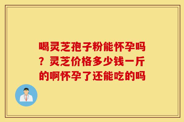 喝灵芝孢子粉能怀孕吗?灵芝价格多少钱一斤的啊怀孕了还能吃的吗-第1张图片-灵芝之家 喝灵芝孢子粉能怀孕吗?灵芝价格多少钱一斤的啊怀孕了还能吃的吗-第1张图片-灵芝之家