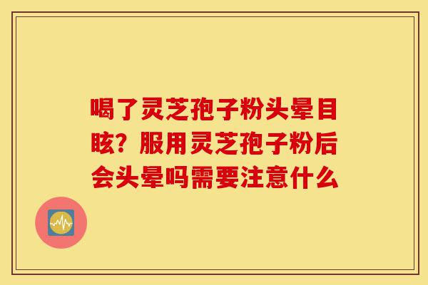 喝了灵芝孢子粉头晕目眩？服用灵芝孢子粉后会头晕吗需要注意什么-第1张图片-灵芝之家