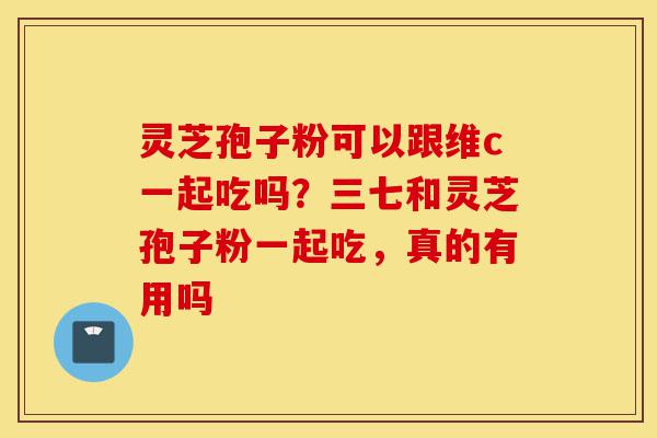 灵芝孢子粉可以跟维c一起吃吗?三七和灵芝孢子粉一起吃,真的有用吗-第1张图片-灵芝之家 灵芝孢子粉可以跟维c一起吃吗?三七和灵芝孢子粉一起吃,真的有用吗-第1张图片-灵芝之家