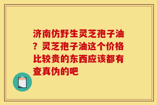 济南仿野生灵芝孢子油？灵芝孢子油这个价格比较贵的东西应该都有查真伪的吧-第1张图片-灵芝之家