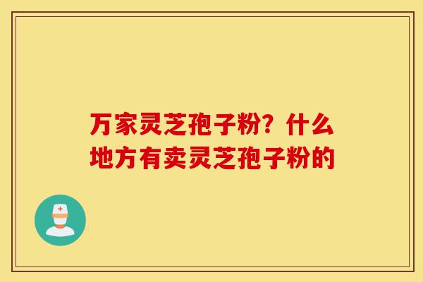 万家灵芝孢子粉?什么地方有卖灵芝孢子粉的-第1张图片-灵芝之家 万家灵芝孢子粉?什么地方有卖灵芝孢子粉的-第1张图片-灵芝之家