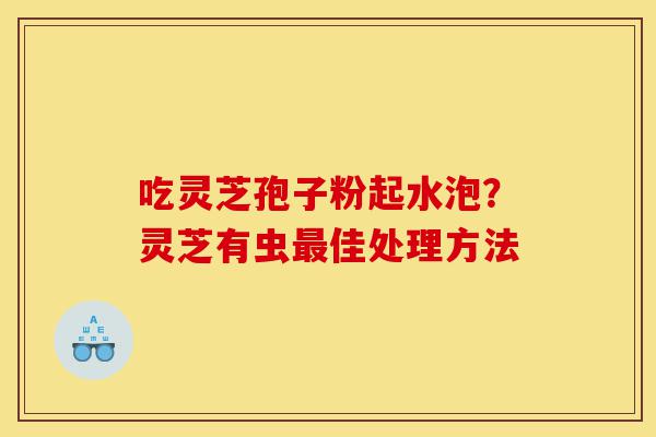 吃灵芝孢子粉起水泡?灵芝有虫最佳处理方法-第1张图片-灵芝之家 吃灵芝孢子粉起水泡?灵芝有虫最佳处理方法-第1张图片-灵芝之家