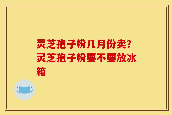 灵芝孢子粉几月份卖?灵芝孢子粉要不要放冰箱-第1张图片-灵芝之家 灵芝孢子粉几月份卖?灵芝孢子粉要不要放冰箱-第1张图片-灵芝之家
