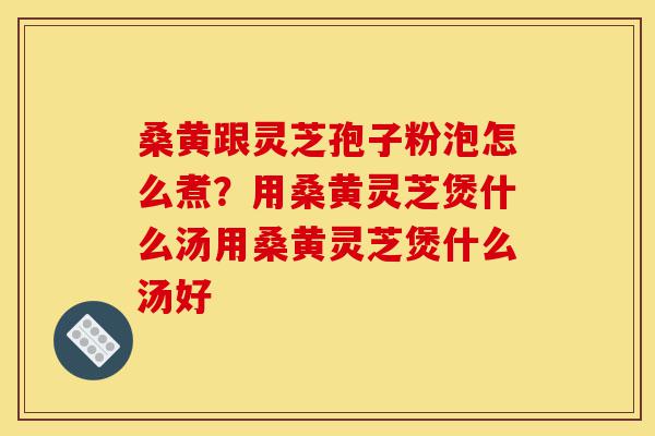 桑黄跟灵芝孢子粉泡怎么煮?用桑黄灵芝煲什么汤用桑黄灵芝煲什么汤好-第1张图片-灵芝之家 桑黄跟灵芝孢子粉泡怎么煮?用桑黄灵芝煲什么汤用桑黄灵芝煲什么汤好-第1张图片-灵芝之家