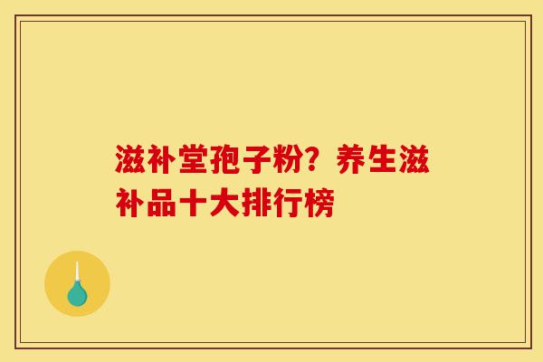 滋补堂孢子粉?养生滋补品十大排行榜-第1张图片-灵芝之家 滋补堂孢子粉?养生滋补品十大排行榜-第1张图片-灵芝之家