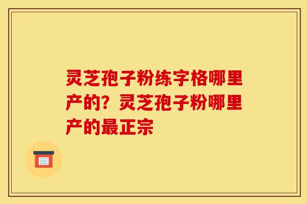 灵芝孢子粉练字格哪里产的？灵芝孢子粉哪里产的最正宗-第1张图片-灵芝之家