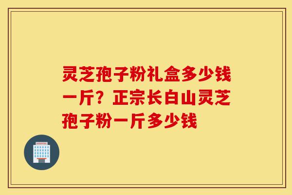 灵芝孢子粉礼盒多少钱一斤?正宗长白山灵芝孢子粉一斤多少钱-第1张图片-灵芝之家 灵芝孢子粉礼盒多少钱一斤?正宗长白山灵芝孢子粉一斤多少钱-第1张图片-灵芝之家