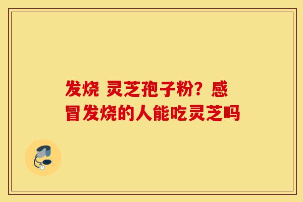 发烧 灵芝孢子粉？感冒发烧的人能吃灵芝吗-第1张图片-灵芝之家