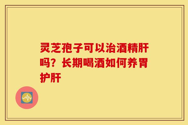 灵芝孢子可以治酒精肝吗?长期喝酒如何养胃护肝-第1张图片-灵芝之家 灵芝孢子可以治酒精肝吗?长期喝酒如何养胃护肝-第1张图片-灵芝之家