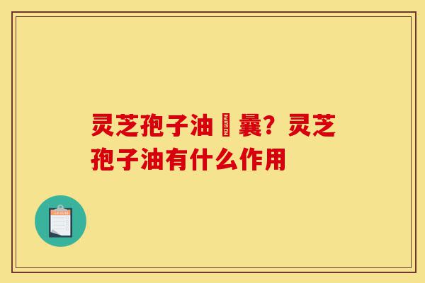 灵芝孢子油賋曩?灵芝孢子油有什么作用-第1张图片-灵芝之家 灵芝孢子油賋曩?灵芝孢子油有什么作用-第1张图片-灵芝之家