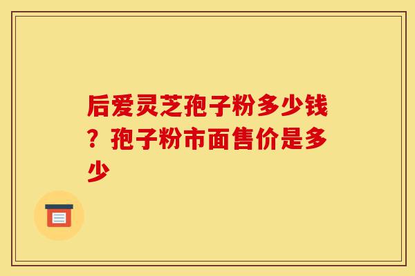 后爱灵芝孢子粉多少钱?孢子粉市面售价是多少-第1张图片-灵芝之家 后爱灵芝孢子粉多少钱?孢子粉市面售价是多少-第1张图片-灵芝之家