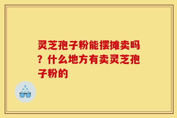 灵芝孢子粉能摆摊卖吗?什么地方有卖灵芝孢子粉的-第1张图片-灵芝之家 灵芝孢子粉能摆摊卖吗?什么地方有卖灵芝孢子粉的-第1张图片-灵芝之家