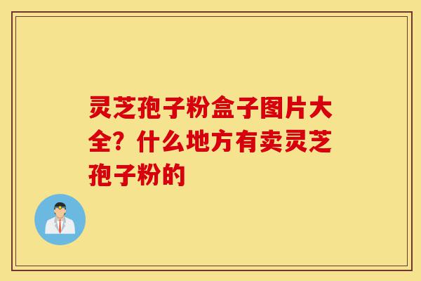 灵芝孢子粉盒子图片大全?什么地方有卖灵芝孢子粉的-第1张图片-灵芝之家 灵芝孢子粉盒子图片大全?什么地方有卖灵芝孢子粉的-第1张图片-灵芝之家