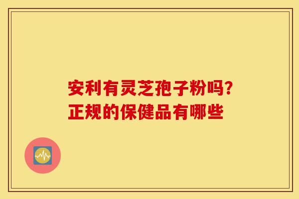 安利有灵芝孢子粉吗？正规的保健品有哪些-第1张图片-灵芝之家