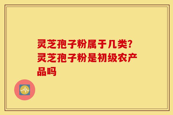 灵芝孢子粉属于几类?灵芝孢子粉是初级农产品吗-第1张图片-灵芝之家 灵芝孢子粉属于几类?灵芝孢子粉是初级农产品吗-第1张图片-灵芝之家