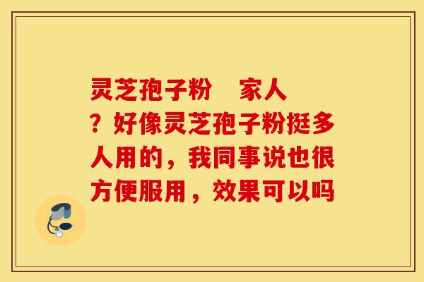 灵芝孢子粉   家人？好像灵芝孢子粉挺多人用的，我同事说也很方便服用，效果可以吗-第1张图片-灵芝之家
