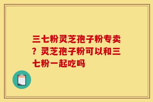 三七粉灵芝孢子粉专卖?灵芝孢子粉可以和三七粉一起吃吗-第1张图片-灵芝之家 三七粉灵芝孢子粉专卖?灵芝孢子粉可以和三七粉一起吃吗-第1张图片-灵芝之家