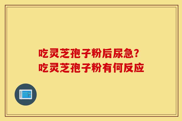 吃灵芝孢子粉后尿急？吃灵芝孢子粉有何反应-第1张图片-灵芝之家