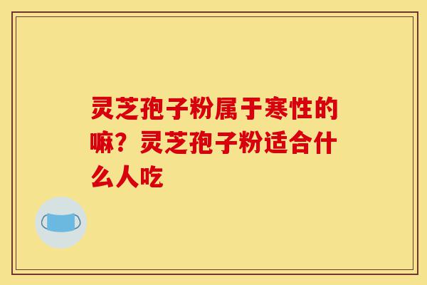 灵芝孢子粉属于寒性的嘛？灵芝孢子粉适合什么人吃-第1张图片-灵芝之家