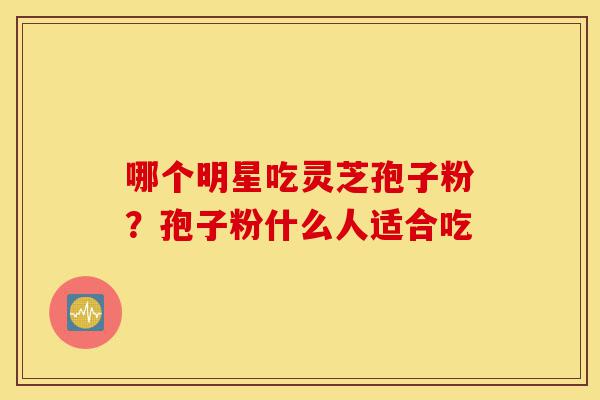 哪个明星吃灵芝孢子粉?孢子粉什么人适合吃-第1张图片-灵芝之家 哪个明星吃灵芝孢子粉?孢子粉什么人适合吃-第1张图片-灵芝之家
