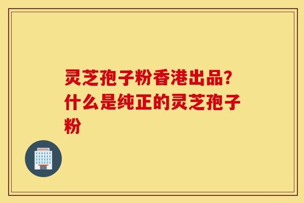 灵芝孢子粉香港出品?什么是纯正的灵芝孢子粉-第1张图片-灵芝之家 灵芝孢子粉香港出品?什么是纯正的灵芝孢子粉-第1张图片-灵芝之家
