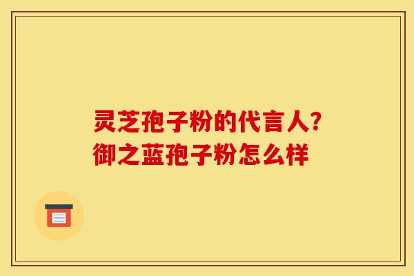 灵芝孢子粉的代言人？御之蓝孢子粉怎么样-第1张图片-灵芝之家