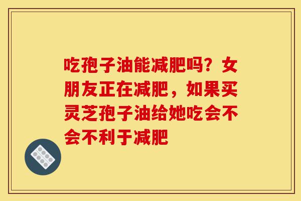 吃孢子油能减肥吗?女朋友正在减肥,如果买灵芝孢子油给她吃会不会不利于减肥-第1张图片-灵芝之家 吃孢子油能减肥吗?女朋友正在减肥,如果买灵芝孢子油给她吃会不会不利于减肥-第1张图片-灵芝之家