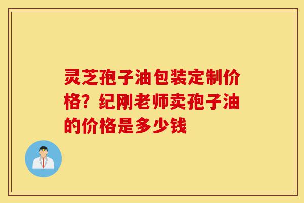 灵芝孢子油包装定制价格?纪刚老师卖孢子油的价格是多少钱-第1张图片-灵芝之家 灵芝孢子油包装定制价格?纪刚老师卖孢子油的价格是多少钱-第1张图片-灵芝之家