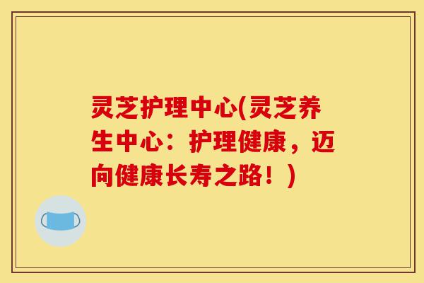灵芝护理中心(灵芝养生中心:护理健康,迈向健康长寿之路!)-第1张图片-灵芝之家 灵芝护理中心(灵芝养生中心:护理健康,迈向健康长寿之路!)-第1张图片-灵芝之家