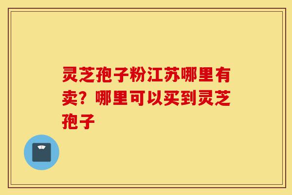 灵芝孢子粉江苏哪里有卖？哪里可以买到灵芝孢子-第1张图片-灵芝之家