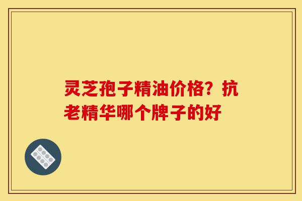 灵芝孢子精油价格？抗老精华哪个牌子的好-第1张图片-灵芝之家