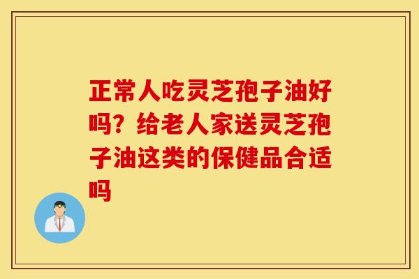 正常人吃灵芝孢子油好吗？给老人家送灵芝孢子油这类的保健品合适吗-第1张图片-灵芝之家