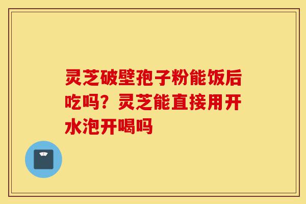 灵芝破壁孢子粉能饭后吃吗?灵芝能直接用开水泡开喝吗-第1张图片-灵芝之家 灵芝破壁孢子粉能饭后吃吗?灵芝能直接用开水泡开喝吗-第1张图片-灵芝之家