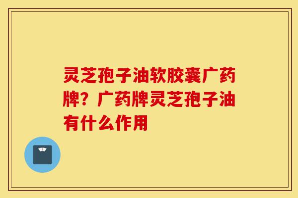 灵芝孢子油软胶囊广药牌?广药牌灵芝孢子油有什么作用-第1张图片-灵芝之家 灵芝孢子油软胶囊广药牌?广药牌灵芝孢子油有什么作用-第1张图片-灵芝之家
